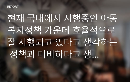 현재 국내에서 시행중인 아동복지정책 가운데 효율적으로 잘 시행되고 있다고 생각하는 정책과 미비하다고 생각하는 정책을 골라 그 이유에 대해 설명