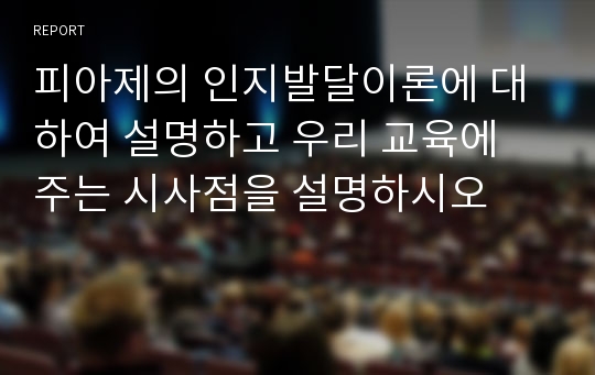 피아제의 인지발달이론에 대하여 설명하고 우리 교육에 주는 시사점을 설명하시오