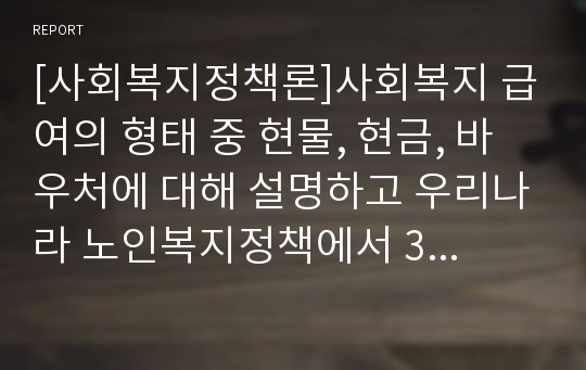 [사회복지정책론]사회복지 급여의 형태 중 현물, 현금, 바우처에 대해 설명하고 우리나라 노인복지정책에서 3가지의 급여 형태의 사례를 제시하시오.