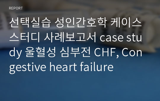 선택실습 성인간호학 케이스스터디 사례보고서 case study 울혈성 심부전 CHF, Congestive heart failure