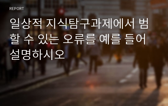 일상적 지식탐구과제에서 범할 수 있는 오류를 예를 들어 설명하시오