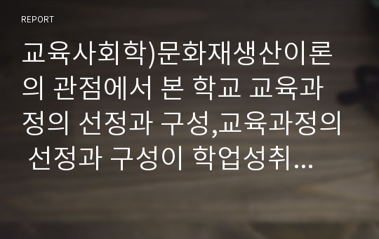 교육사회학)문화재생산이론의 관점에서 본 학교 교육과정의 선정과 구성,교육과정의 선정과 구성이 학업성취 격차의 원인이 될 수 있음을 문화재생산의 관점에서 논하시오.