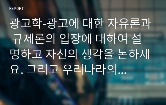 광고학-광고에 대한 자유론과 규제론의 입장에 대하여 설명하고 자신의 생각을 논하세요. 그리고 우리나라의 광고에 대한 자율규제와 타율규제 방법 및 대표적인 기관에 대하여 설명하고 자신의 생각을 논하세요.