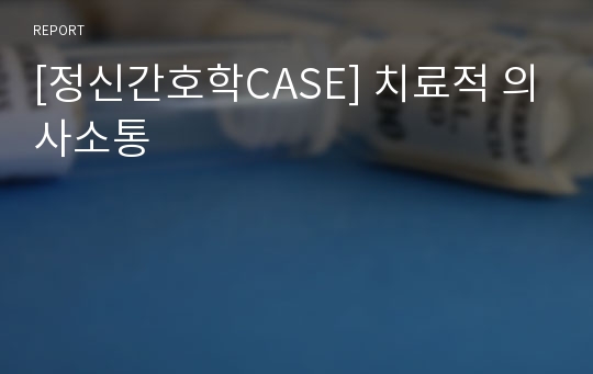 [정신간호학CASE] 치료적 의사소통