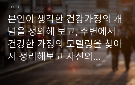 본인이 생각한 건강가정의 개념을 정의해 보고, 주변에서 건강한 가정의 모델링을 찾아서 정리해보고 자신의 생각을 토론해 보시오