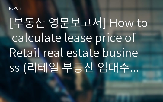 [부동산 영문보고서] How to calculate lease price of Retail real estate business (리테일 부동산 임대수익에 영향을 주는 요인 분석)