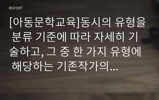 [아동문학교육]동시의 유형을 분류 기준에 따라 자세히 기술하고, 그 중 한 가지 유형에 해당하는 기존작가의 작품 및 본인의 자작품을 각각 제시하시오.