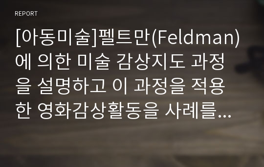 [아동미술]펠트만(Feldman)에 의한 미술 감상지도 과정을 설명하고 이 과정을 적용한 영화감상활동을 사례를 들어 설명하시오.