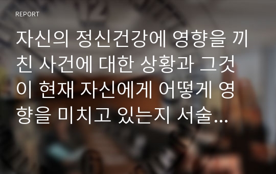 자신의 정신건강에 영향을 끼친 사건에 대한 상황과 그것이 현재 자신에게 어떻게 영향을 미치고 있는지 서술하시오.