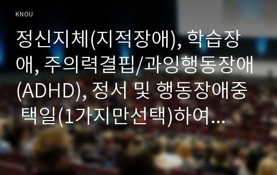 정신지체(지적장애), 학습장애, 주의력결핍/과잉행동장애(ADHD), 정서 및 행동장애중 택일(1가지만선택)하여 개념, 원인, 특성, 판별 및 평가방법, 교육방안에 대하여 논의 하시오.