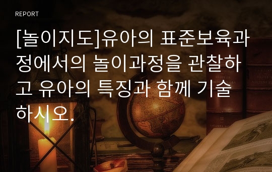 [놀이지도]유아의 표준보육과정에서의 놀이과정을 관찰하고 유아의 특징과 함께 기술하시오.