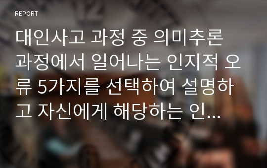 대인사고 과정 중 의미추론 과정에서 일어나는 인지적 오류 5가지를 선택하여 설명하고 자신에게 해당하는 인지적 오류를 한 가지 선택하여 관련된 개인적 일화를 소개하고 그런 인지적 오류가 자신의 대인관계에 미치는 영향을 구체적으로 서술하시오.