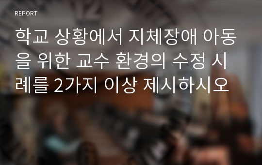 학교 상황에서 지체장애 아동을 위한 교수 환경의 수정 시례를 2가지 이상 제시하시오