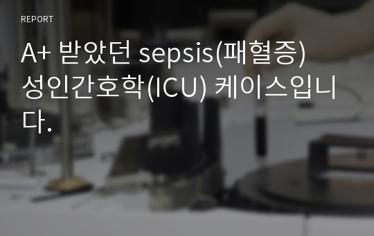 A+ 받았던 sepsis(패혈증) 성인간호학(ICU) 케이스입니다.