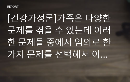 [건강가정론]가족은 다양한 문제를 겪을 수 있는데 이러한 문제들 중에서 임의로 한 가지 문제를 선택해서 이 문제와 관련하여 현재 우리나라에서는 어떤 정책이 시행되고 있는지 정책의 주요내용은 무엇인지 정책의 긍정적 및 부정적 측면은 무엇인지 정책의 개선방안은 무엇인지 등에 대해서 서술하세요