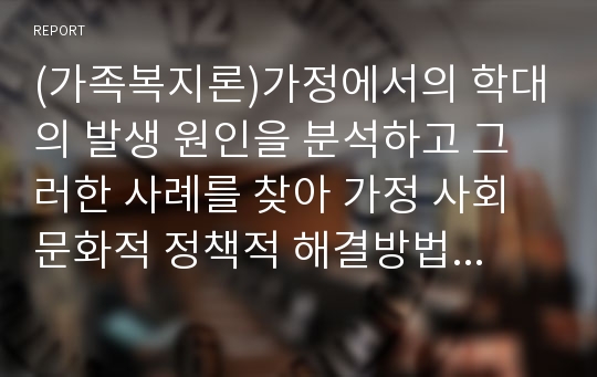 (가족복지론)가정에서의 학대의 발생 원인을 분석하고 그러한 사례를 찾아 가정 사회문화적 정책적 해결방법을 제시해본다