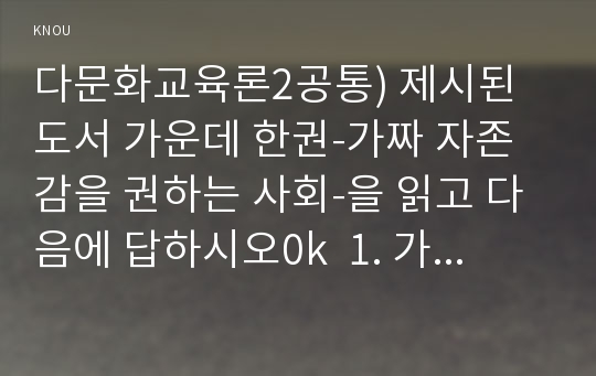 다문화교육론2공통) 제시된 도서 가운데 한권-가짜 자존감을 권하는 사회-을 읽고 다음에 답하시오0k  1. 가장 인상적인 문단 다섯가지를 제시하고 그 이유에 대해 쓰시오.  2. ‘다문화주의’와 이 책이 어떻게 관련되는지에 대해 한 문단으로 정리해보시오.   교육학과 다문화교육론2공통  나름대로 최선을 다해 작성한 자료입니다. 과제물 작성하는데 큰 도움이