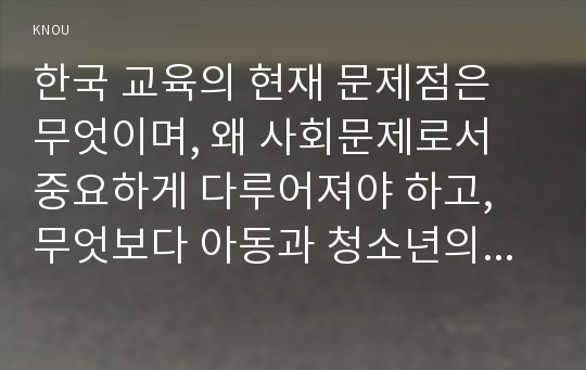 한국 교육의 현재 문제점은 무엇이며, 왜 사회문제로서 중요하게 다루어져야 하고, 무엇보다 아동과 청소년의 권리가 존중되는 방식으로 변화되기 위해 필요한 변화는 어떤 것인지에 대해 구체적으로 논하시오