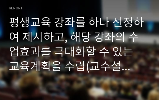 평생교육 강좌를 하나 선정하여 제시하고, 해당 강좌의 수업효과를 극대화할 수 있는 교육계획을 수립(교수설계)하여 제시