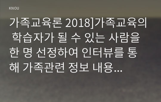 가족교육론 2018]가족교육의 학습자가 될 수 있는 사람을 한 명 선정하여 인터뷰를 통해 가족관련 정보 내용을 조사하고, 그의 교육요구에 부합하는 교육 프로그램(4~6시간 운영분량)을 구성하시오 인터뷰 조사내용 교육프로그램 구성 가족교육론 교육학과 방통대 1학기 중간과제물 레포트