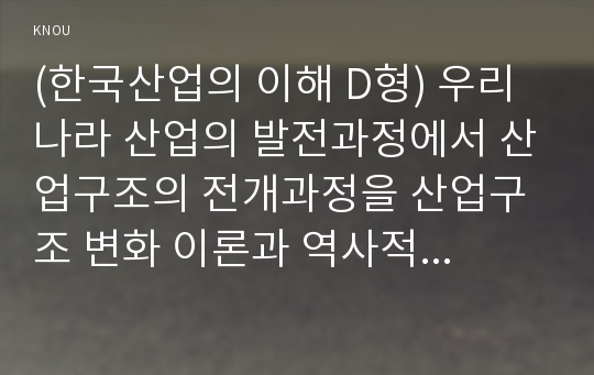 (한국산업의 이해 D형) 우리나라 산업의 발전과정에서 산업구조의 전개과정을 산업구조 변화 이론과 역사적 전개 과정을 중심으로 서술하시오