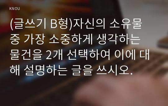 (글쓰기 B형)자신의 소유물 중 가장 소중하게 생각하는 물건을 2개 선택하여 이에 대해 설명하는 글을 쓰시오.