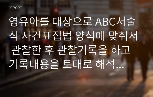 영유아를 대상으로 ABC서술식 사건표집법 양식에 맞춰서 관찰한 후 관찰기록을 하고 기록내용을 토대로 해석 및 평가를 해보시오.