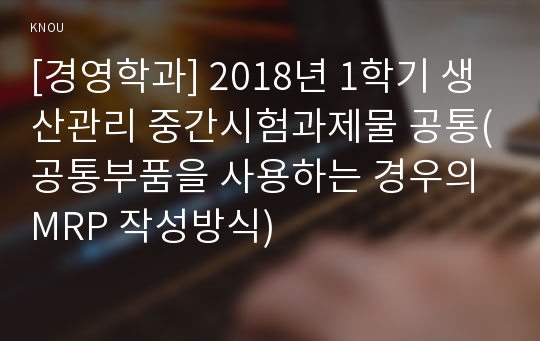 [경영학과] 2018년 1학기 생산관리 중간시험과제물 공통(공통부품을 사용하는 경우의 MRP 작성방식)