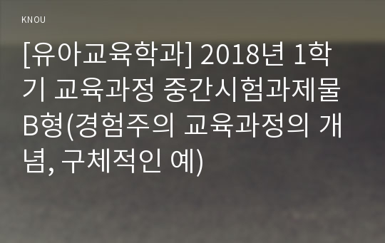 [유아교육학과] 2018년 1학기 교육과정 중간시험과제물 B형(경험주의 교육과정의 개념, 구체적인 예)