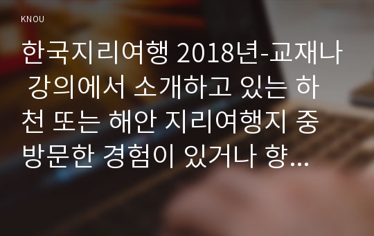 한국지리여행 2018년-교재나 강의에서 소개하고 있는 하천 또는 해안 지리여행지 중 방문한 경험이 있거나 향후 꼭 방문하고 싶은 곳을 한군데 선택하여 자연지리여행적 관점에서 소개하시오 본인이 방문한 경험이 있거나 방문을 희망하는 하천 또는 해안지역 지리여행지 1곳 선정 해당 지리여행지 선정 이유 한국지리여행 1학기 중간과제물