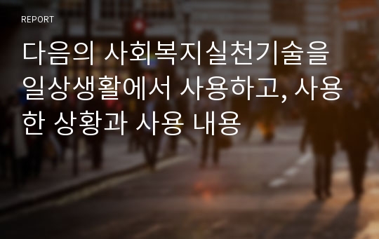 다음의 사회복지실천기술을 일상생활에서 사용하고, 사용한 상황과 사용 내용