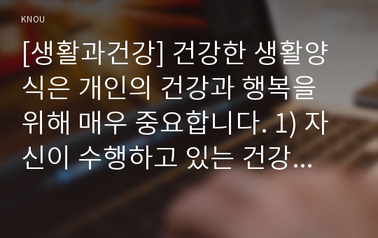 [생활과건강] 건강한 생활양식은 개인의 건강과 행복을 위해 매우 중요합니다. 1) 자신이 수행하고 있는 건강한 생활양식의 구체적인 내용 2) 건강한 생활양식 각각의 효과와 이에 대한 과학적 근거