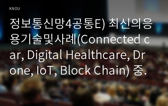 정보통신망4공통E) 최신의응용기술및사례(Connected car, Digital Healthcare, Drone, IoT, Block Chain) 중 한개를 선택하여 정의 및 필요성장점과 문제점서술할 것0k  컴퓨터과학과 정보통4공통E형