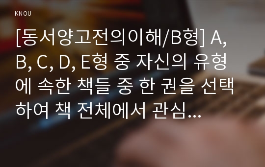 [동서양고전의이해/B형] A, B, C, D, E형 중 자신의 유형에 속한 책들 중 한 권을 선택하여 책 전체에서 관심이 가는 부분(최소 40쪽 이상)을 스스로 정해 읽고 아래 지시에 따라 요약한 후 책 전체 또는 요약 부분에 대한 독후감을 쓰시오.