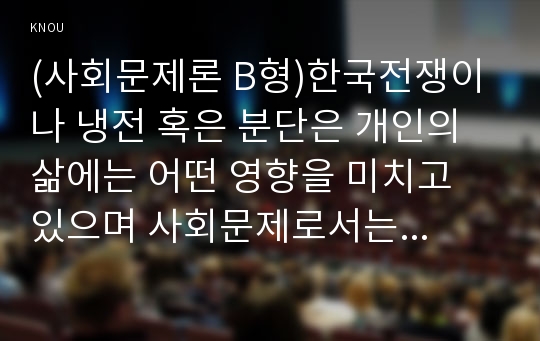 (사회문제론 E형)한국전쟁이나 냉전 혹은 분단은 개인의 삶에는 어떤 영향을 미치고 있으며 사회문제로서는 어떻게 드러나고 있는지 구체적인 사례를 들어 적은 후, 거기에 대한 해결 방안을 모색하여 서술하시오.