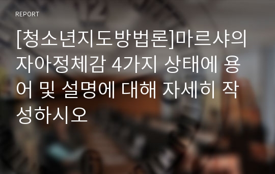 [청소년지도방법론]마르샤의 자아정체감 4가지 상태에 용어 및 설명에 대해 자세히 작성하시오