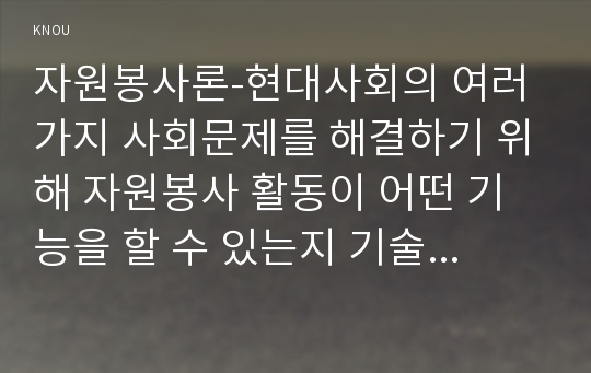 자원봉사론-현대사회의 여러 가지 사회문제를 해결하기 위해 자원봉사 활동이 어떤 기능을 할 수 있는지 기술하고, 앞으로 어떤 점에 더 유의하여 자원봉사를 활성해 나가야 할지 자신의 견해를 기술해 보십