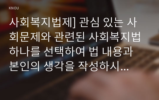 사회복지법제] 관심 있는 사회문제와 관련된 사회복지법 하나를 선택하여 법 내용과 본인의 생각을 작성하시오-아동·청소년의 성보호에 관한 법률,청소년성보호법,아청법 1) 법명 2) 사회문제 및 법 선정이유 3) 법이 제정된 이유 및 배경 4) 법의 주요 내용 5) 법과 관련된 본인의 생각 및 의견-방송대 사회복지법제