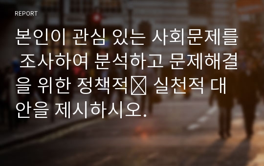 본인이 관심 있는 사회문제를 조사하여 분석하고 문제해결을 위한 정책적․ 실천적 대안을 제시하시오.