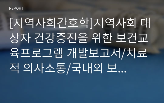 [지역사회간호학]지역사회 대상자 건강증진을 위한 보건교육프로그램 개발보고서/치료적 의사소통/국내외 보건정책에 대한 비교 보고서