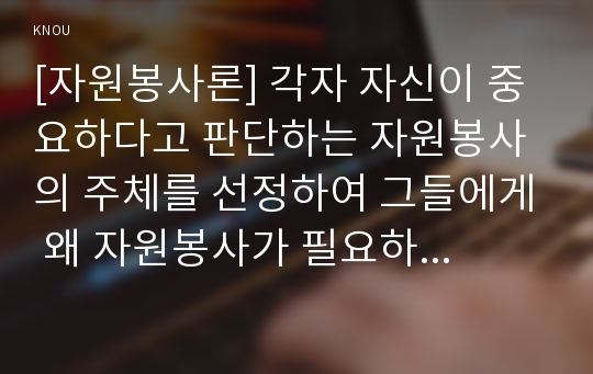 [자원봉사론] 각자 자신이 중요하다고 판단하는 자원봉사의 주체를 선정하여 그들에게 왜 자원봉사가 필요하며, 어떻게 자원봉사를 하는 것이 효과적일지, 국가적인 차원에서는 어떻게 그들을 지원해야 할지에 대해 분석