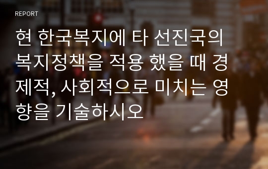 현 한국복지에 타 선진국의 복지정책을 적용 했을 때 경제적, 사회적으로 미치는 영향을 기술하시오