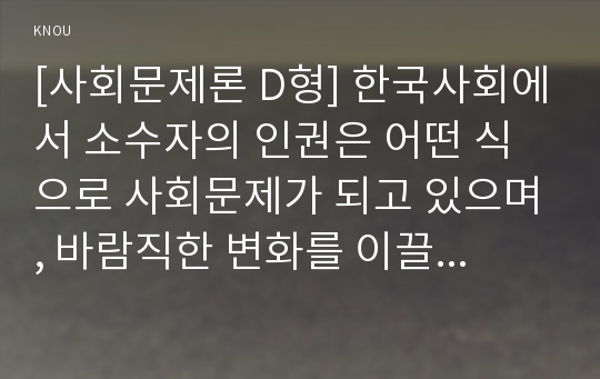 [사회문제론 D형] 한국사회에서 소수자의 인권은 어떤 식으로 사회문제가 되고 있으며, 바람직한 변화를 이끌어내기 위해서 필요한 실천들에는 어떤 것이 있을지 구체적인 사례를 들어가면서 서술하시오.