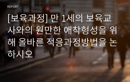 [보육과정] 만 1세의 보육교사와의 원만한 애착형성을 위해 올바른 적응과정방법을 논하시오