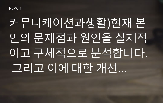 커뮤니케이션과생활)현재 본인의 문제점과 원인을 실제적이고 구체적으로 분석합니다. 그리고 이에 대한 개선방안을 세우고 반드시 일주일 이상 실천한 후 그 효과와 시사점을 정리하세요.