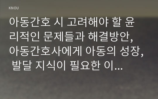 아동간호 시 고려해야 할 윤리적인 문제들과 해결방안, 아동간호사에게 아동의 성장, 발달 지식이 필요한 이유, 놀이를 선택할 때 고려해야 하는 것들을 다각도로 설명하고, 구체적인 놀이의 예, 통제감 상실”에 대하여 설명