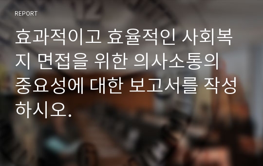 효과적이고 효율적인 사회복지 면접을 위한 의사소통의 중요성에 대한 보고서를 작성하시오.