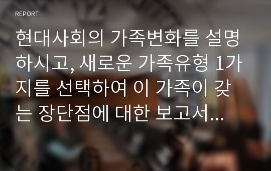 현대사회의 가족변화를 설명하시고, 새로운 가족유형 1가지를 선택하여 이 가족이 갖는 장단점에 대한 보고서를 작성하시오