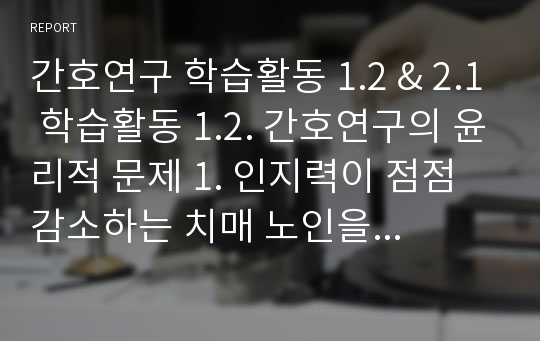 간호연구 학습활동 1.2 &amp; 2.1 학습활동 1.2. 간호연구의 윤리적 문제 1. 인지력이 점점 감소하는 치매 노인을 대상으로 기억력 감퇴 예방을 위한 운동 프로그램의 효과를 연구하고자 한다. 이 연구를 수행하고자 할 때 고려해야 할 윤리적 문제가 어떤 것이 있을지 기술하시오.학습활동 2.1. 연구의 주제 설정 자신의 일하는 (혹은 과거 했던) 근무 현장에