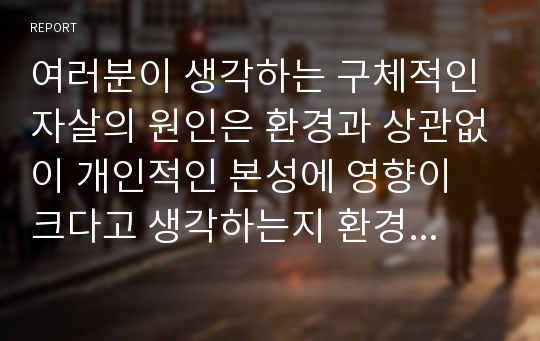 여러분이 생각하는 구체적인 자살의 원인은 환경과 상관없이 개인적인 본성에 영향이 크다고 생각하는지 환경의 영향이 크다고 생각하는지 두 가지 중 한 가지를 선택하여 자신의 의견을 서술하시오.